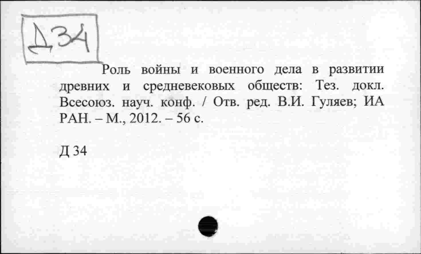 ﻿[NM
Роль войны и военного дела в развитии древних и средневековых обществ: Тез. докл. Всесоюз. науч. конф. / Отв. ред. В.И. Гуляев; ИА РАН.-М., 2012.-56 с.
Д 34